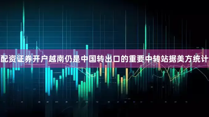 配资证券开户越南仍是中国转出口的重要中转站据美方统计