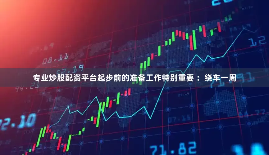 专业炒股配资平台起步前的准备工作特别重要 ：绕车一周