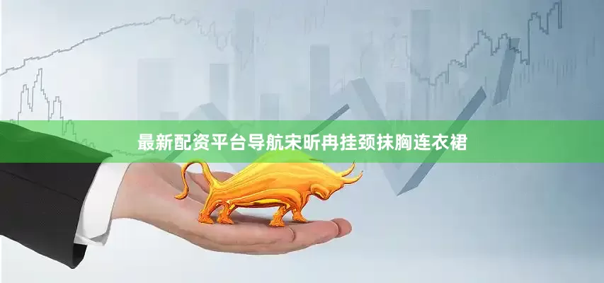 最新配资平台导航宋昕冉挂颈抹胸连衣裙