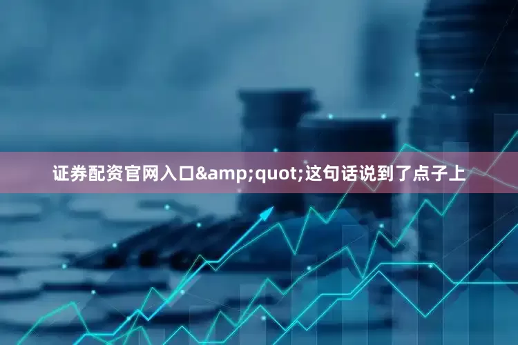 证券配资官网入口&quot;这句话说到了点子上